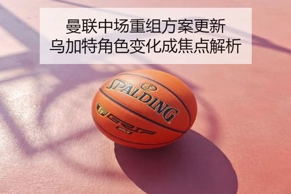 曼联中场重组方案更新 乌加特角色变化成焦点解析