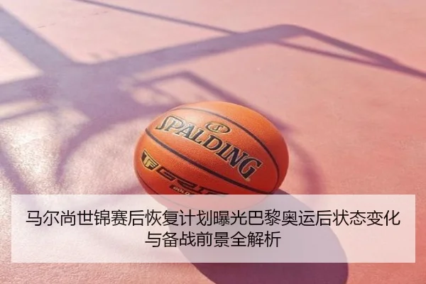 马尔尚世锦赛后恢复计划曝光巴黎奥运后状态变化与备战前景全解析