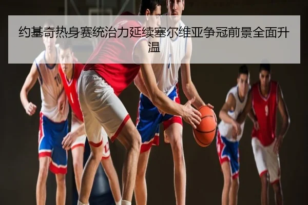 约基奇热身赛统治力延续塞尔维亚争冠前景全面升温