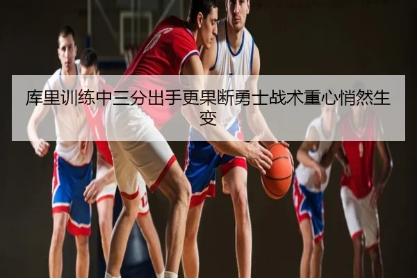 库里训练中三分出手更果断勇士战术重心悄然生变