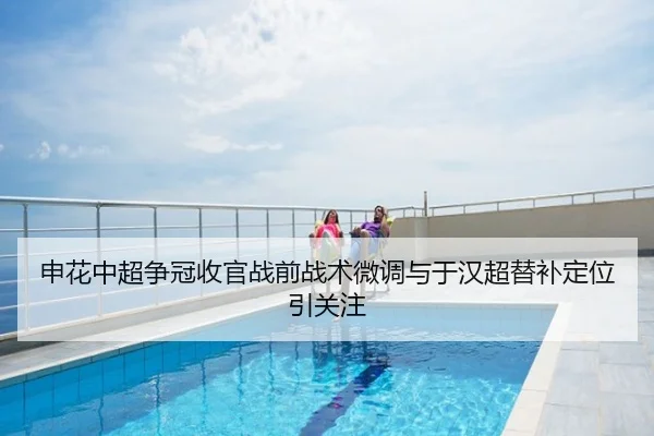 申花中超争冠收官战前战术微调与于汉超替补定位引关注