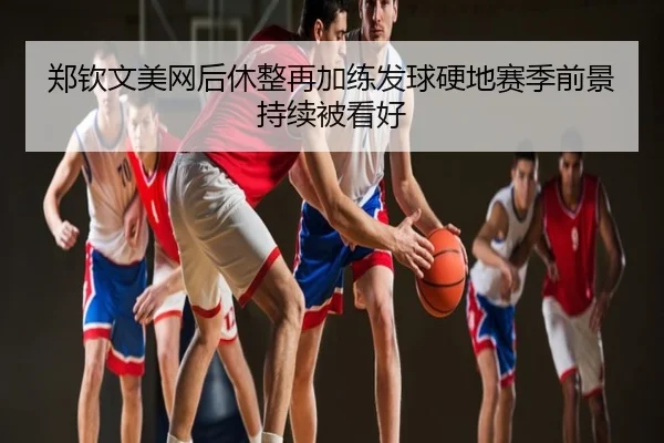 郑钦文美网后休整再加练发球硬地赛季前景持续被看好