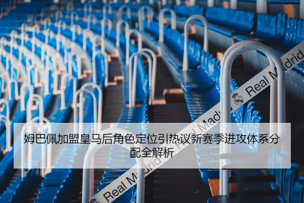 姆巴佩加盟皇马后角色定位引热议新赛季进攻体系分配全解析