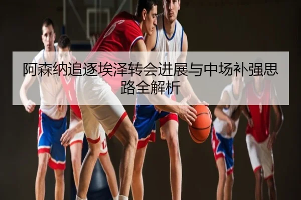 阿森纳追逐埃泽转会进展与中场补强思路全解析