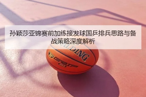 孙颖莎亚锦赛前加练接发球国乒排兵思路与备战策略深度解析